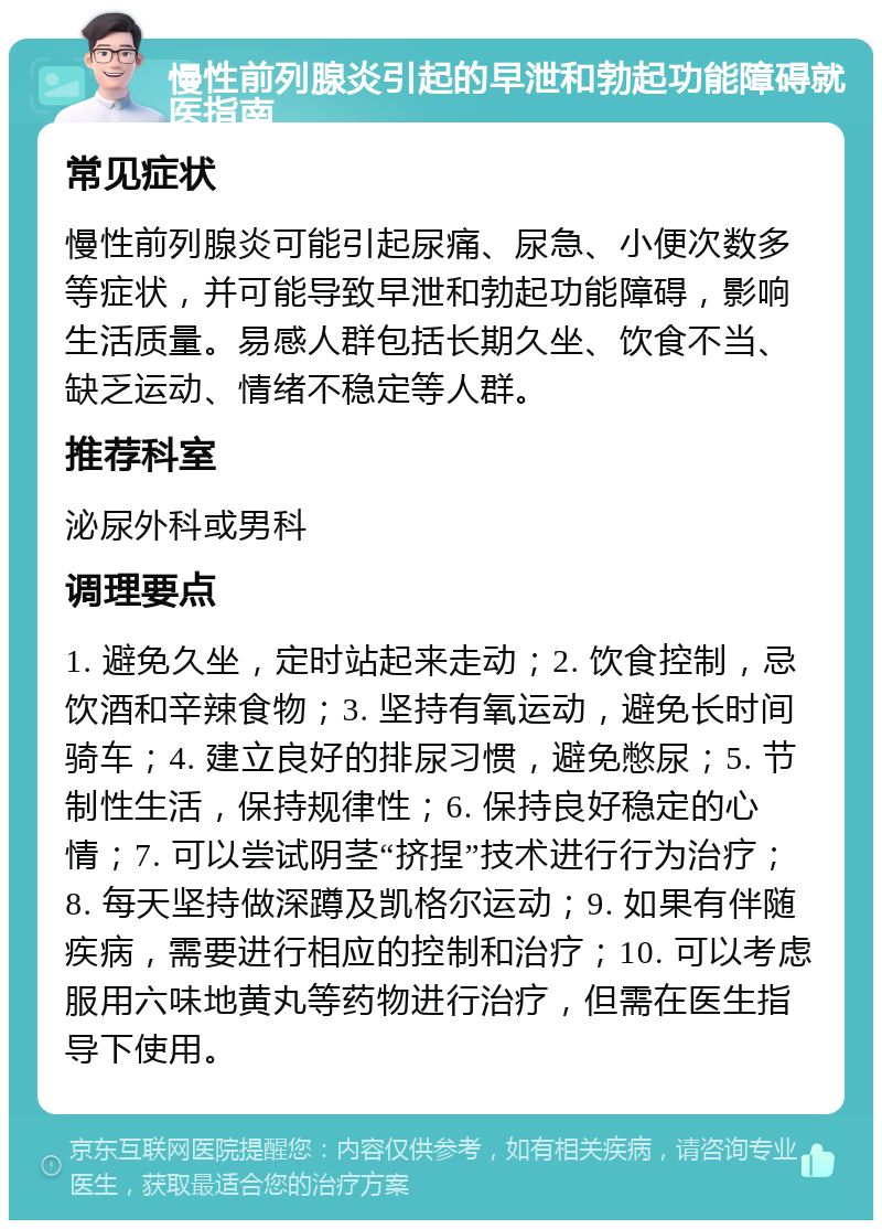 慢性前列腺炎引起的早泄和勃起功能障碍就医指南 常见症状 慢性前列腺炎可能引起尿痛、尿急、小便次数多等症状，并可能导致早泄和勃起功能障碍，影响生活质量。易感人群包括长期久坐、饮食不当、缺乏运动、情绪不稳定等人群。 推荐科室 泌尿外科或男科 调理要点 1. 避免久坐，定时站起来走动；2. 饮食控制，忌饮酒和辛辣食物；3. 坚持有氧运动，避免长时间骑车；4. 建立良好的排尿习惯，避免憋尿；5. 节制性生活，保持规律性；6. 保持良好稳定的心情；7. 可以尝试阴茎“挤捏”技术进行行为治疗；8. 每天坚持做深蹲及凯格尔运动；9. 如果有伴随疾病，需要进行相应的控制和治疗；10. 可以考虑服用六味地黄丸等药物进行治疗，但需在医生指导下使用。