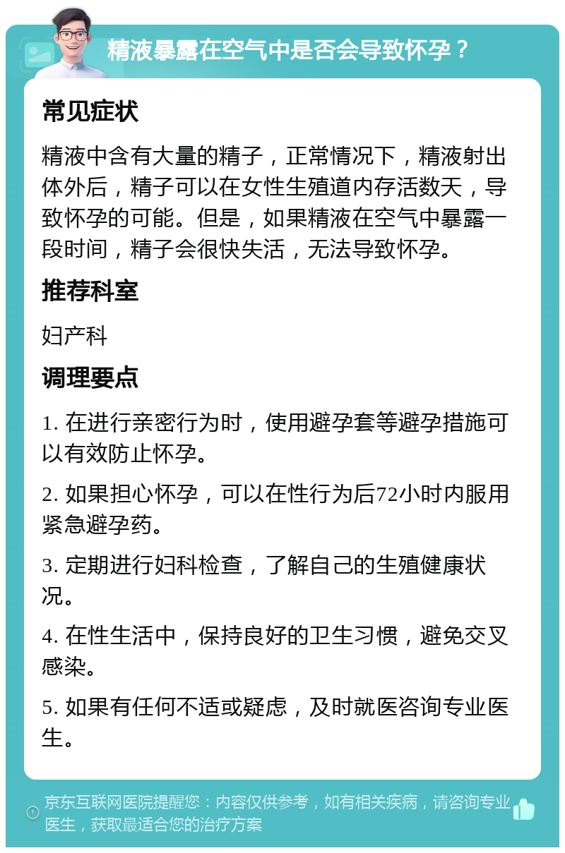 精液暴露在空气中是否会导致怀孕？ 常见症状 精液中含有大量的精子，正常情况下，精液射出体外后，精子可以在女性生殖道内存活数天，导致怀孕的可能。但是，如果精液在空气中暴露一段时间，精子会很快失活，无法导致怀孕。 推荐科室 妇产科 调理要点 1. 在进行亲密行为时，使用避孕套等避孕措施可以有效防止怀孕。 2. 如果担心怀孕，可以在性行为后72小时内服用紧急避孕药。 3. 定期进行妇科检查，了解自己的生殖健康状况。 4. 在性生活中，保持良好的卫生习惯，避免交叉感染。 5. 如果有任何不适或疑虑，及时就医咨询专业医生。