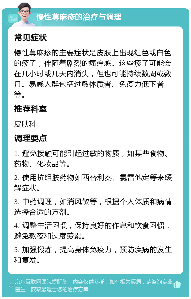 慢性荨麻疹的治疗与调理 常见症状 慢性荨麻疹的主要症状是皮肤上出现红色或白色的疹子，伴随着剧烈的瘙痒感。这些疹子可能会在几小时或几天内消失，但也可能持续数周或数月。易感人群包括过敏体质者、免疫力低下者等。 推荐科室 皮肤科 调理要点 1. 避免接触可能引起过敏的物质，如某些食物、药物、化妆品等。 2. 使用抗组胺药物如西替利秦、氯雷他定等来缓解症状。 3. 中药调理，如消风散等，根据个人体质和病情选择合适的方剂。 4. 调整生活习惯，保持良好的作息和饮食习惯，避免熬夜和过度劳累。 5. 加强锻炼，提高身体免疫力，预防疾病的发生和复发。