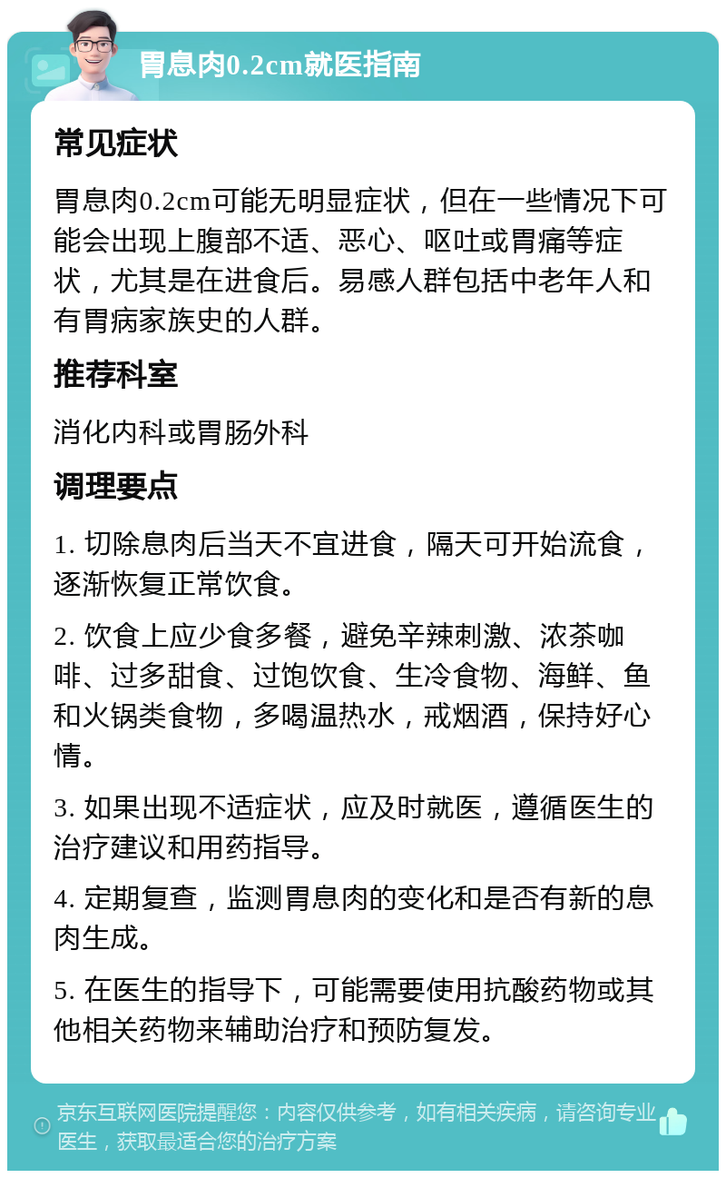 胃息肉0.2cm就医指南 常见症状 胃息肉0.2cm可能无明显症状，但在一些情况下可能会出现上腹部不适、恶心、呕吐或胃痛等症状，尤其是在进食后。易感人群包括中老年人和有胃病家族史的人群。 推荐科室 消化内科或胃肠外科 调理要点 1. 切除息肉后当天不宜进食，隔天可开始流食，逐渐恢复正常饮食。 2. 饮食上应少食多餐，避免辛辣刺激、浓茶咖啡、过多甜食、过饱饮食、生冷食物、海鲜、鱼和火锅类食物，多喝温热水，戒烟酒，保持好心情。 3. 如果出现不适症状，应及时就医，遵循医生的治疗建议和用药指导。 4. 定期复查，监测胃息肉的变化和是否有新的息肉生成。 5. 在医生的指导下，可能需要使用抗酸药物或其他相关药物来辅助治疗和预防复发。