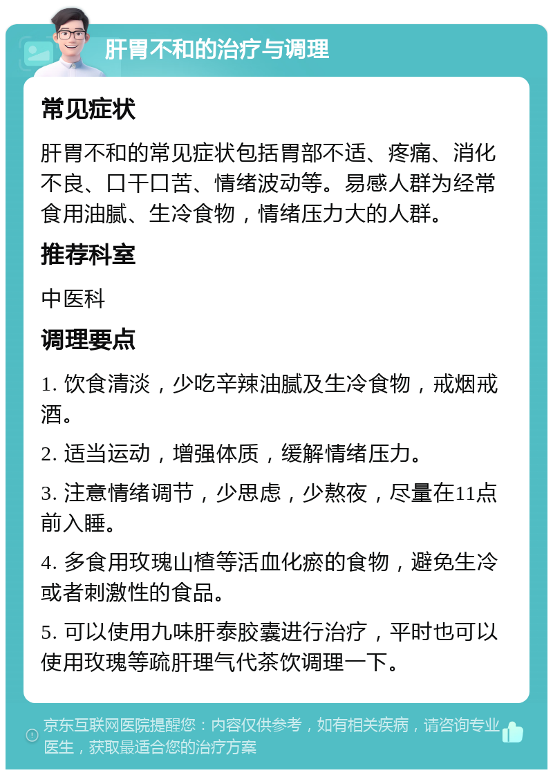 肝胃不和的治疗与调理 常见症状 肝胃不和的常见症状包括胃部不适、疼痛、消化不良、口干口苦、情绪波动等。易感人群为经常食用油腻、生冷食物，情绪压力大的人群。 推荐科室 中医科 调理要点 1. 饮食清淡，少吃辛辣油腻及生冷食物，戒烟戒酒。 2. 适当运动，增强体质，缓解情绪压力。 3. 注意情绪调节，少思虑，少熬夜，尽量在11点前入睡。 4. 多食用玫瑰山楂等活血化瘀的食物，避免生冷或者刺激性的食品。 5. 可以使用九味肝泰胶囊进行治疗，平时也可以使用玫瑰等疏肝理气代茶饮调理一下。