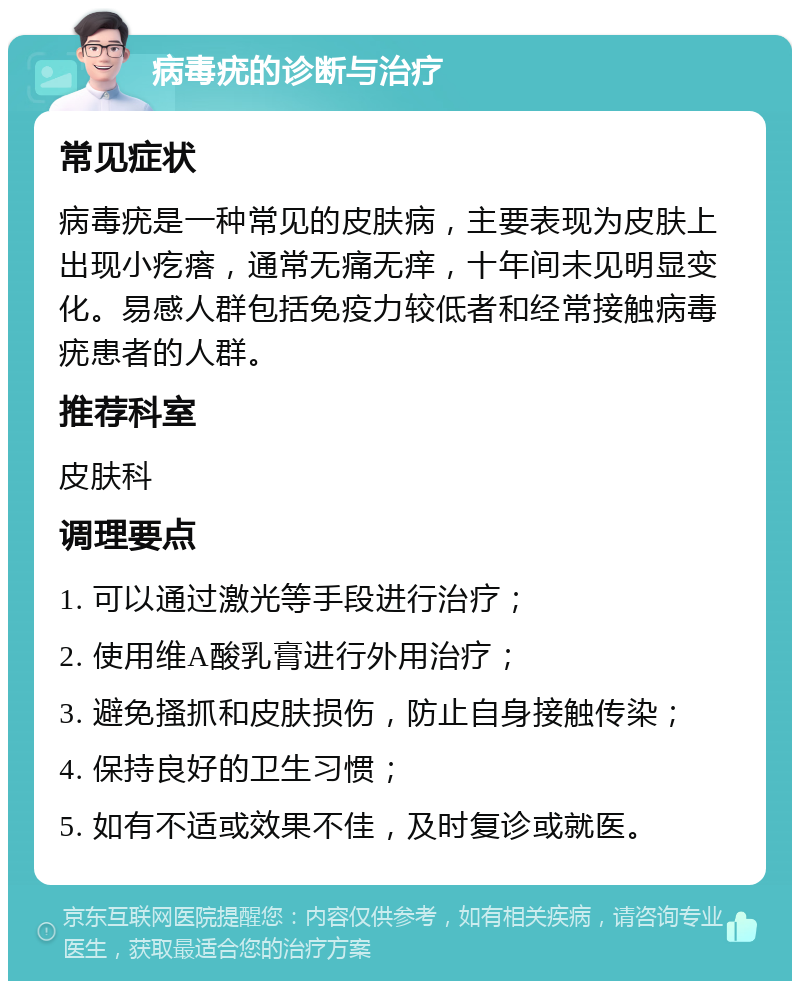 病毒疣的诊断与治疗 常见症状 病毒疣是一种常见的皮肤病，主要表现为皮肤上出现小疙瘩，通常无痛无痒，十年间未见明显变化。易感人群包括免疫力较低者和经常接触病毒疣患者的人群。 推荐科室 皮肤科 调理要点 1. 可以通过激光等手段进行治疗； 2. 使用维A酸乳膏进行外用治疗； 3. 避免搔抓和皮肤损伤，防止自身接触传染； 4. 保持良好的卫生习惯； 5. 如有不适或效果不佳，及时复诊或就医。