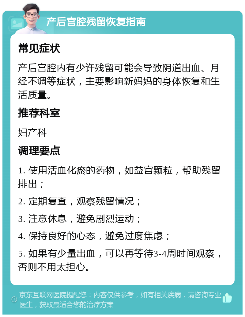 产后宫腔残留恢复指南 常见症状 产后宫腔内有少许残留可能会导致阴道出血、月经不调等症状，主要影响新妈妈的身体恢复和生活质量。 推荐科室 妇产科 调理要点 1. 使用活血化瘀的药物，如益宫颗粒，帮助残留排出； 2. 定期复查，观察残留情况； 3. 注意休息，避免剧烈运动； 4. 保持良好的心态，避免过度焦虑； 5. 如果有少量出血，可以再等待3-4周时间观察，否则不用太担心。