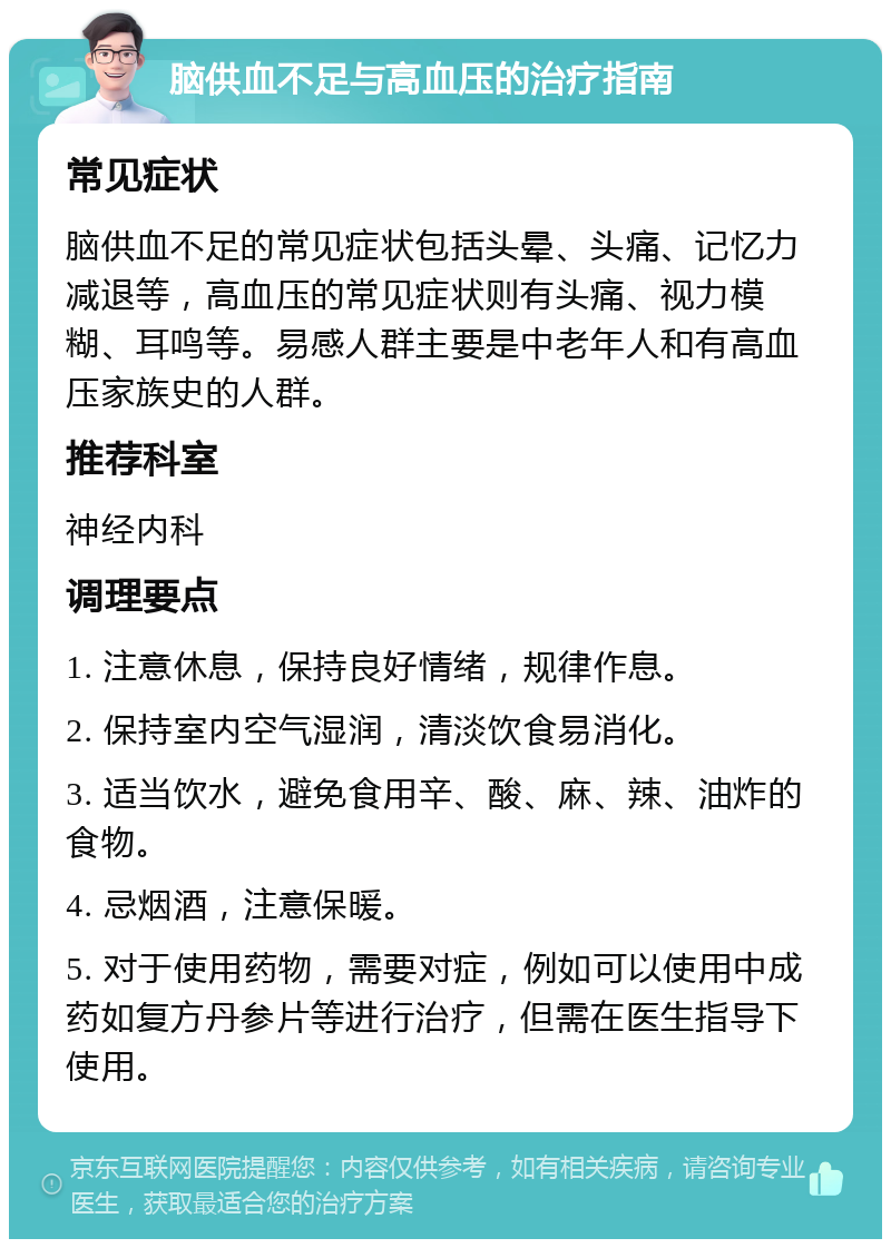 脑供血不足与高血压的治疗指南 常见症状 脑供血不足的常见症状包括头晕、头痛、记忆力减退等，高血压的常见症状则有头痛、视力模糊、耳鸣等。易感人群主要是中老年人和有高血压家族史的人群。 推荐科室 神经内科 调理要点 1. 注意休息，保持良好情绪，规律作息。 2. 保持室内空气湿润，清淡饮食易消化。 3. 适当饮水，避免食用辛、酸、麻、辣、油炸的食物。 4. 忌烟酒，注意保暖。 5. 对于使用药物，需要对症，例如可以使用中成药如复方丹参片等进行治疗，但需在医生指导下使用。