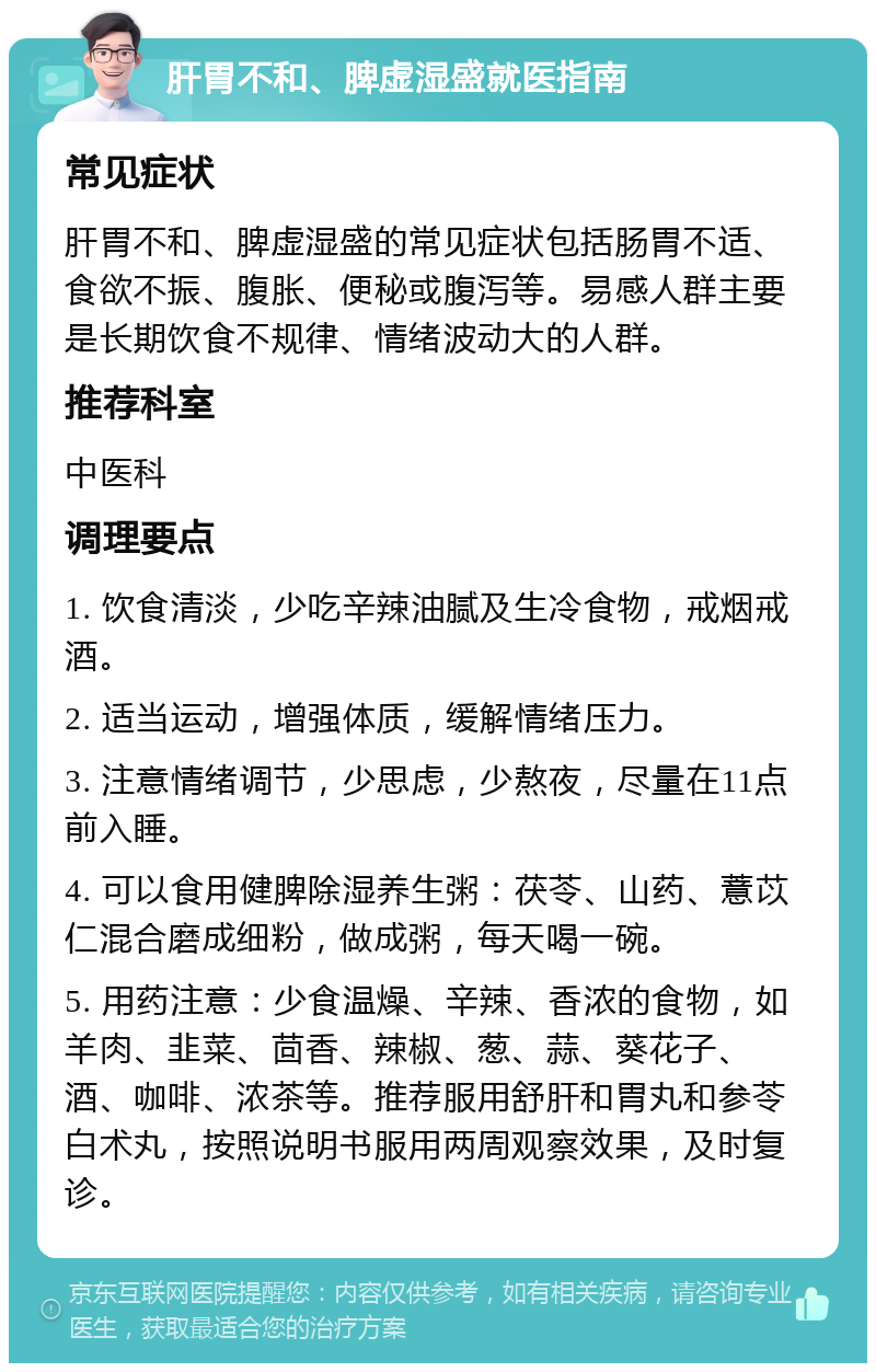 肝胃不和、脾虚湿盛就医指南 常见症状 肝胃不和、脾虚湿盛的常见症状包括肠胃不适、食欲不振、腹胀、便秘或腹泻等。易感人群主要是长期饮食不规律、情绪波动大的人群。 推荐科室 中医科 调理要点 1. 饮食清淡，少吃辛辣油腻及生冷食物，戒烟戒酒。 2. 适当运动，增强体质，缓解情绪压力。 3. 注意情绪调节，少思虑，少熬夜，尽量在11点前入睡。 4. 可以食用健脾除湿养生粥：茯苓、山药、薏苡仁混合磨成细粉，做成粥，每天喝一碗。 5. 用药注意：少食温燥、辛辣、香浓的食物，如羊肉、韭菜、茴香、辣椒、葱、蒜、葵花子、酒、咖啡、浓茶等。推荐服用舒肝和胃丸和参苓白术丸，按照说明书服用两周观察效果，及时复诊。