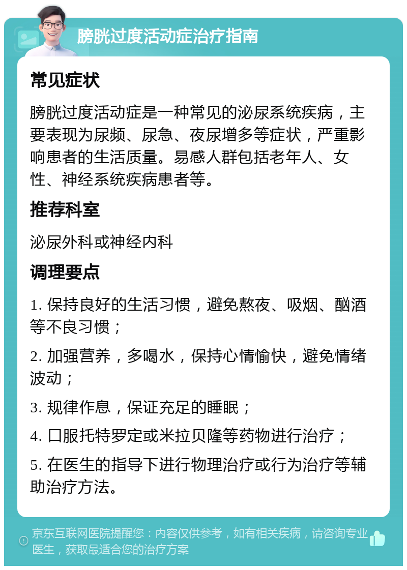 膀胱过度活动症治疗指南 常见症状 膀胱过度活动症是一种常见的泌尿系统疾病，主要表现为尿频、尿急、夜尿增多等症状，严重影响患者的生活质量。易感人群包括老年人、女性、神经系统疾病患者等。 推荐科室 泌尿外科或神经内科 调理要点 1. 保持良好的生活习惯，避免熬夜、吸烟、酗酒等不良习惯； 2. 加强营养，多喝水，保持心情愉快，避免情绪波动； 3. 规律作息，保证充足的睡眠； 4. 口服托特罗定或米拉贝隆等药物进行治疗； 5. 在医生的指导下进行物理治疗或行为治疗等辅助治疗方法。