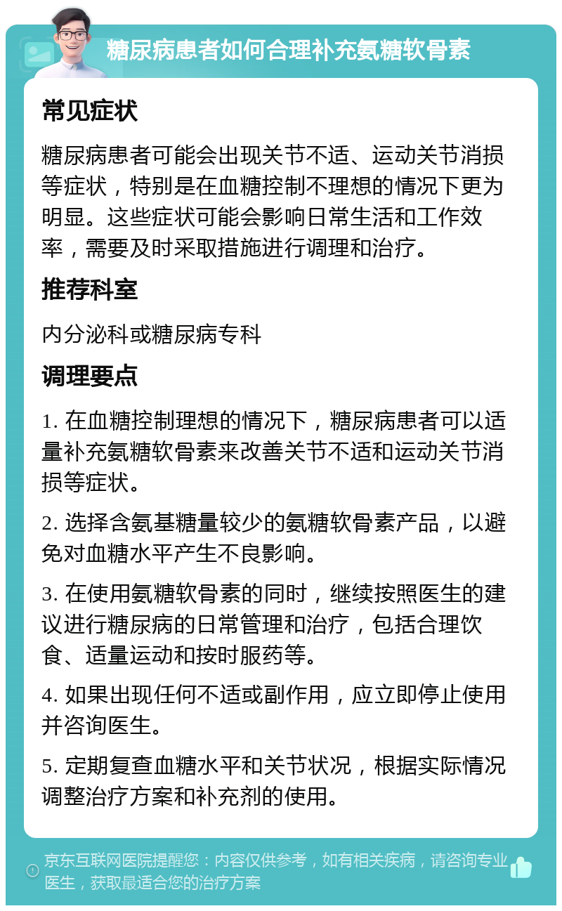 糖尿病患者如何合理补充氨糖软骨素 常见症状 糖尿病患者可能会出现关节不适、运动关节消损等症状，特别是在血糖控制不理想的情况下更为明显。这些症状可能会影响日常生活和工作效率，需要及时采取措施进行调理和治疗。 推荐科室 内分泌科或糖尿病专科 调理要点 1. 在血糖控制理想的情况下，糖尿病患者可以适量补充氨糖软骨素来改善关节不适和运动关节消损等症状。 2. 选择含氨基糖量较少的氨糖软骨素产品，以避免对血糖水平产生不良影响。 3. 在使用氨糖软骨素的同时，继续按照医生的建议进行糖尿病的日常管理和治疗，包括合理饮食、适量运动和按时服药等。 4. 如果出现任何不适或副作用，应立即停止使用并咨询医生。 5. 定期复查血糖水平和关节状况，根据实际情况调整治疗方案和补充剂的使用。