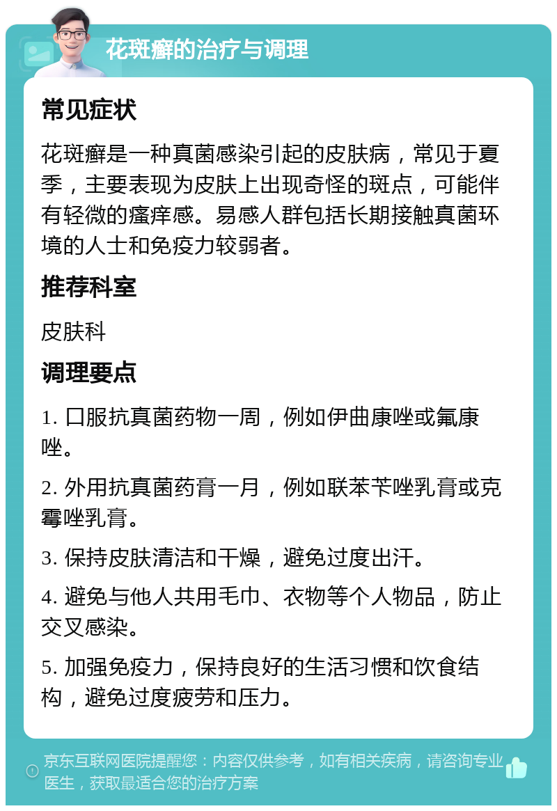 花斑癣的治疗与调理 常见症状 花斑癣是一种真菌感染引起的皮肤病，常见于夏季，主要表现为皮肤上出现奇怪的斑点，可能伴有轻微的瘙痒感。易感人群包括长期接触真菌环境的人士和免疫力较弱者。 推荐科室 皮肤科 调理要点 1. 口服抗真菌药物一周，例如伊曲康唑或氟康唑。 2. 外用抗真菌药膏一月，例如联苯苄唑乳膏或克霉唑乳膏。 3. 保持皮肤清洁和干燥，避免过度出汗。 4. 避免与他人共用毛巾、衣物等个人物品，防止交叉感染。 5. 加强免疫力，保持良好的生活习惯和饮食结构，避免过度疲劳和压力。