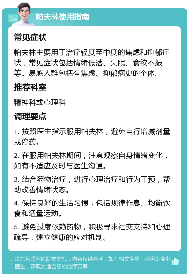 帕夫林使用指南 常见症状 帕夫林主要用于治疗轻度至中度的焦虑和抑郁症状，常见症状包括情绪低落、失眠、食欲不振等。易感人群包括有焦虑、抑郁病史的个体。 推荐科室 精神科或心理科 调理要点 1. 按照医生指示服用帕夫林，避免自行增减剂量或停药。 2. 在服用帕夫林期间，注意观察自身情绪变化，如有不适应及时与医生沟通。 3. 结合药物治疗，进行心理治疗和行为干预，帮助改善情绪状态。 4. 保持良好的生活习惯，包括规律作息、均衡饮食和适量运动。 5. 避免过度依赖药物，积极寻求社交支持和心理疏导，建立健康的应对机制。