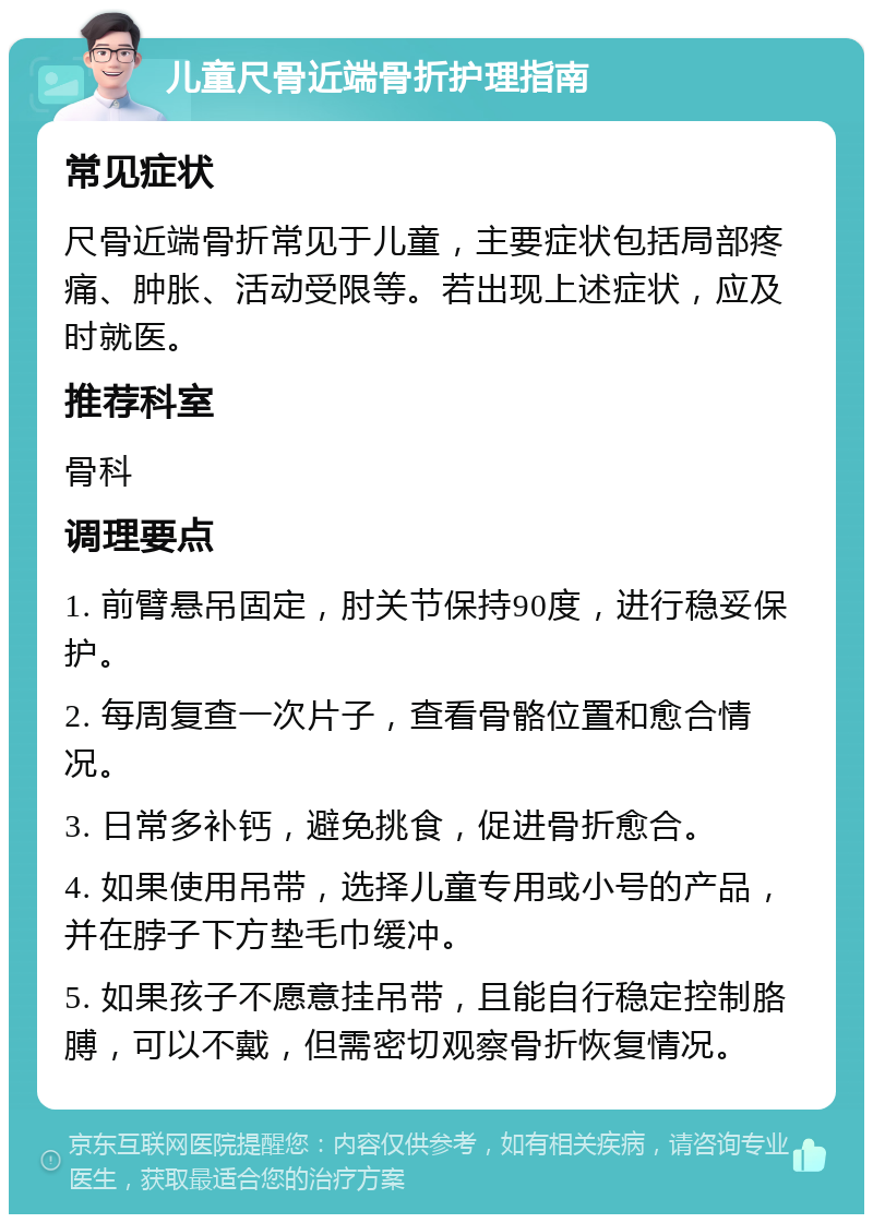 儿童尺骨近端骨折护理指南 常见症状 尺骨近端骨折常见于儿童，主要症状包括局部疼痛、肿胀、活动受限等。若出现上述症状，应及时就医。 推荐科室 骨科 调理要点 1. 前臂悬吊固定，肘关节保持90度，进行稳妥保护。 2. 每周复查一次片子，查看骨骼位置和愈合情况。 3. 日常多补钙，避免挑食，促进骨折愈合。 4. 如果使用吊带，选择儿童专用或小号的产品，并在脖子下方垫毛巾缓冲。 5. 如果孩子不愿意挂吊带，且能自行稳定控制胳膊，可以不戴，但需密切观察骨折恢复情况。