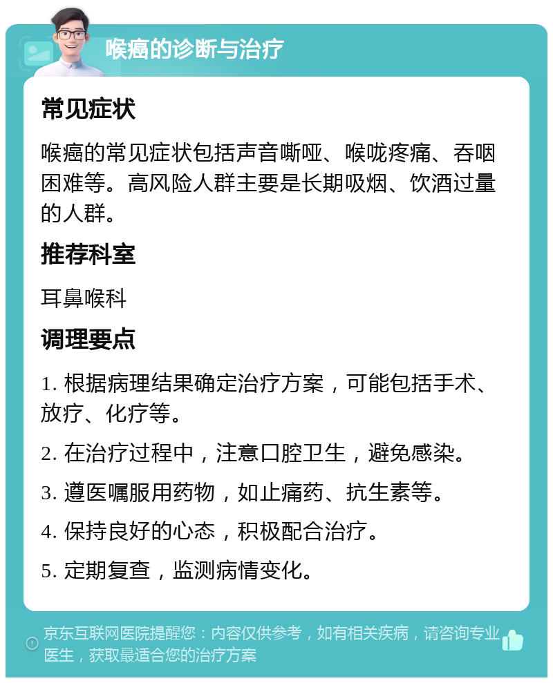 喉癌的诊断与治疗 常见症状 喉癌的常见症状包括声音嘶哑、喉咙疼痛、吞咽困难等。高风险人群主要是长期吸烟、饮酒过量的人群。 推荐科室 耳鼻喉科 调理要点 1. 根据病理结果确定治疗方案，可能包括手术、放疗、化疗等。 2. 在治疗过程中，注意口腔卫生，避免感染。 3. 遵医嘱服用药物，如止痛药、抗生素等。 4. 保持良好的心态，积极配合治疗。 5. 定期复查，监测病情变化。