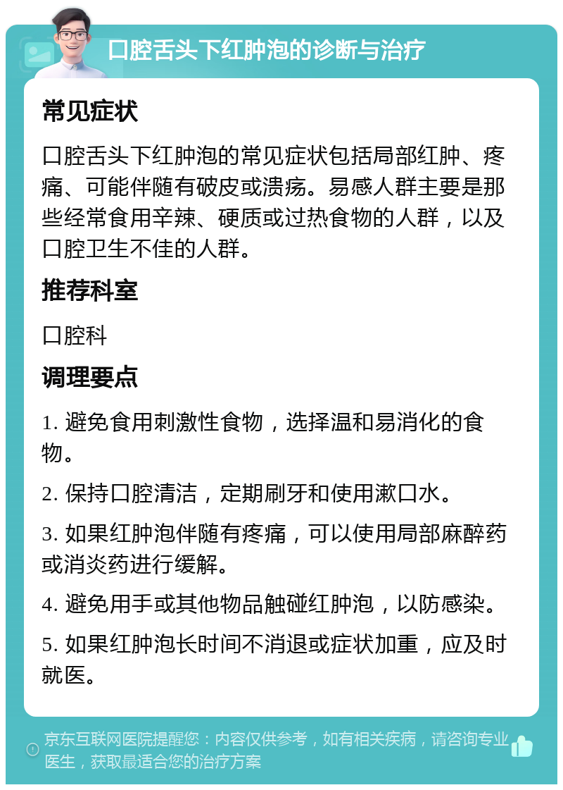 口腔舌头下红肿泡的诊断与治疗 常见症状 口腔舌头下红肿泡的常见症状包括局部红肿、疼痛、可能伴随有破皮或溃疡。易感人群主要是那些经常食用辛辣、硬质或过热食物的人群，以及口腔卫生不佳的人群。 推荐科室 口腔科 调理要点 1. 避免食用刺激性食物，选择温和易消化的食物。 2. 保持口腔清洁，定期刷牙和使用漱口水。 3. 如果红肿泡伴随有疼痛，可以使用局部麻醉药或消炎药进行缓解。 4. 避免用手或其他物品触碰红肿泡，以防感染。 5. 如果红肿泡长时间不消退或症状加重，应及时就医。