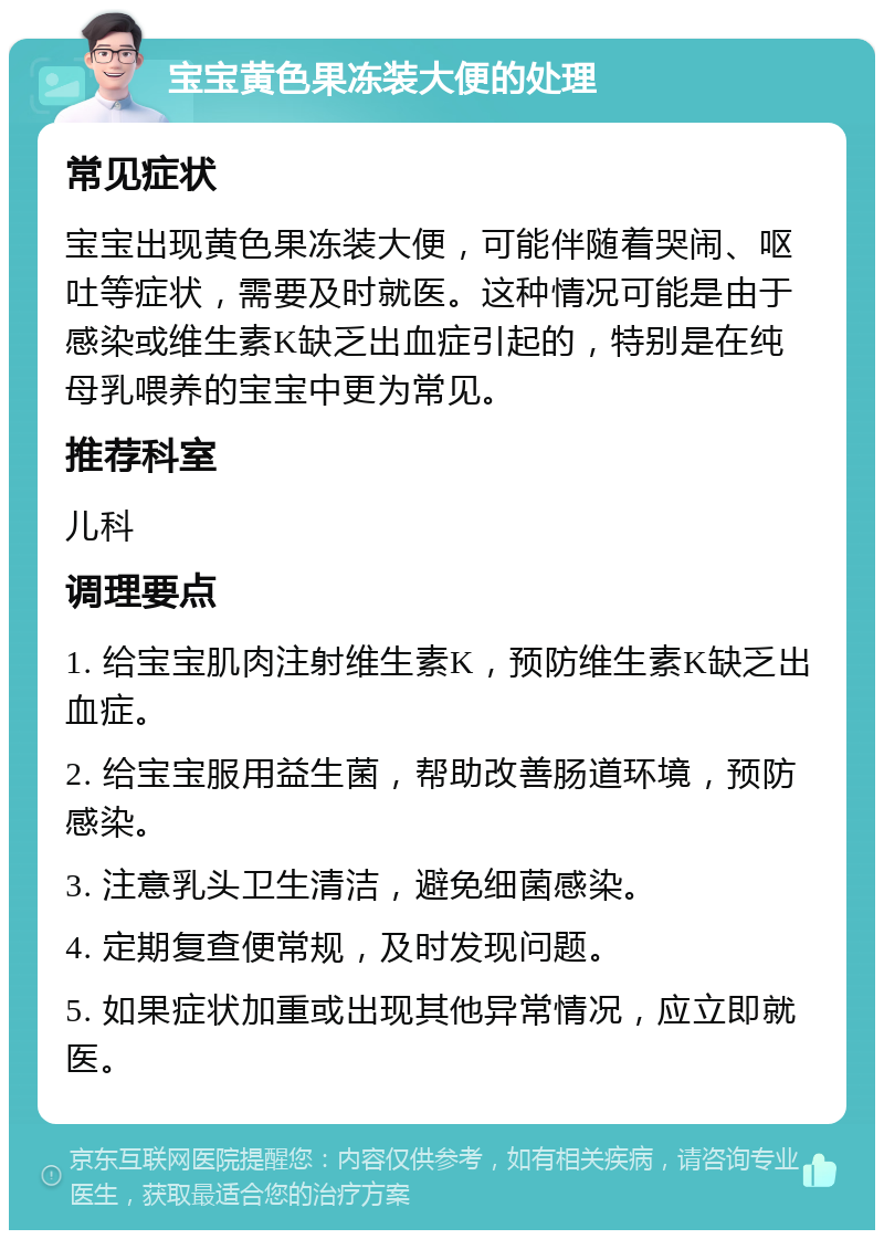 宝宝黄色果冻装大便的处理 常见症状 宝宝出现黄色果冻装大便，可能伴随着哭闹、呕吐等症状，需要及时就医。这种情况可能是由于感染或维生素K缺乏出血症引起的，特别是在纯母乳喂养的宝宝中更为常见。 推荐科室 儿科 调理要点 1. 给宝宝肌肉注射维生素K，预防维生素K缺乏出血症。 2. 给宝宝服用益生菌，帮助改善肠道环境，预防感染。 3. 注意乳头卫生清洁，避免细菌感染。 4. 定期复查便常规，及时发现问题。 5. 如果症状加重或出现其他异常情况，应立即就医。