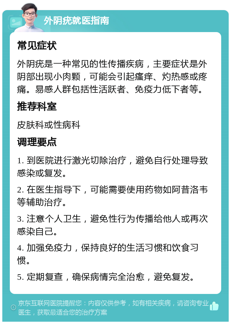 外阴疣就医指南 常见症状 外阴疣是一种常见的性传播疾病，主要症状是外阴部出现小肉颗，可能会引起瘙痒、灼热感或疼痛。易感人群包括性活跃者、免疫力低下者等。 推荐科室 皮肤科或性病科 调理要点 1. 到医院进行激光切除治疗，避免自行处理导致感染或复发。 2. 在医生指导下，可能需要使用药物如阿昔洛韦等辅助治疗。 3. 注意个人卫生，避免性行为传播给他人或再次感染自己。 4. 加强免疫力，保持良好的生活习惯和饮食习惯。 5. 定期复查，确保病情完全治愈，避免复发。