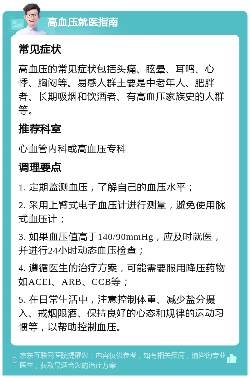 高血压就医指南 常见症状 高血压的常见症状包括头痛、眩晕、耳鸣、心悸、胸闷等。易感人群主要是中老年人、肥胖者、长期吸烟和饮酒者、有高血压家族史的人群等。 推荐科室 心血管内科或高血压专科 调理要点 1. 定期监测血压，了解自己的血压水平； 2. 采用上臂式电子血压计进行测量，避免使用腕式血压计； 3. 如果血压值高于140/90mmHg，应及时就医，并进行24小时动态血压检查； 4. 遵循医生的治疗方案，可能需要服用降压药物如ACEI、ARB、CCB等； 5. 在日常生活中，注意控制体重、减少盐分摄入、戒烟限酒、保持良好的心态和规律的运动习惯等，以帮助控制血压。