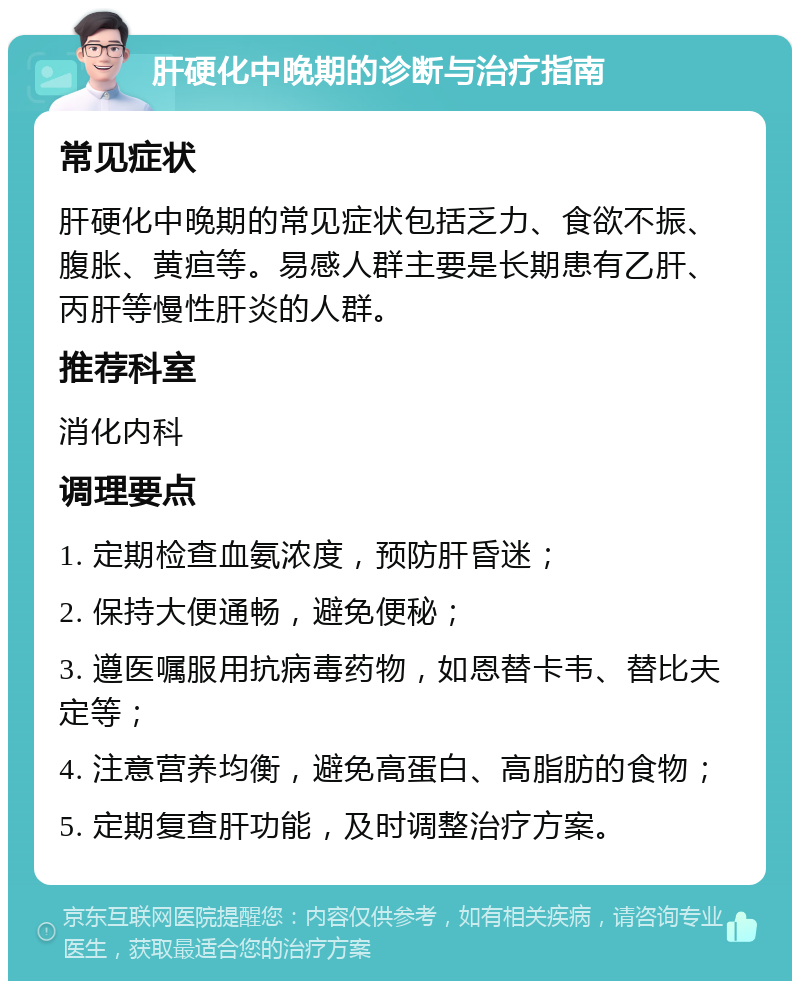 肝硬化中晚期的诊断与治疗指南 常见症状 肝硬化中晚期的常见症状包括乏力、食欲不振、腹胀、黄疸等。易感人群主要是长期患有乙肝、丙肝等慢性肝炎的人群。 推荐科室 消化内科 调理要点 1. 定期检查血氨浓度，预防肝昏迷； 2. 保持大便通畅，避免便秘； 3. 遵医嘱服用抗病毒药物，如恩替卡韦、替比夫定等； 4. 注意营养均衡，避免高蛋白、高脂肪的食物； 5. 定期复查肝功能，及时调整治疗方案。