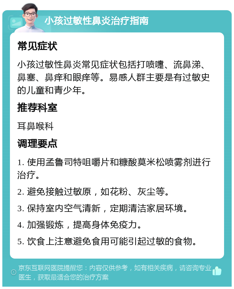 小孩过敏性鼻炎治疗指南 常见症状 小孩过敏性鼻炎常见症状包括打喷嚏、流鼻涕、鼻塞、鼻痒和眼痒等。易感人群主要是有过敏史的儿童和青少年。 推荐科室 耳鼻喉科 调理要点 1. 使用孟鲁司特咀嚼片和糠酸莫米松喷雾剂进行治疗。 2. 避免接触过敏原，如花粉、灰尘等。 3. 保持室内空气清新，定期清洁家居环境。 4. 加强锻炼，提高身体免疫力。 5. 饮食上注意避免食用可能引起过敏的食物。