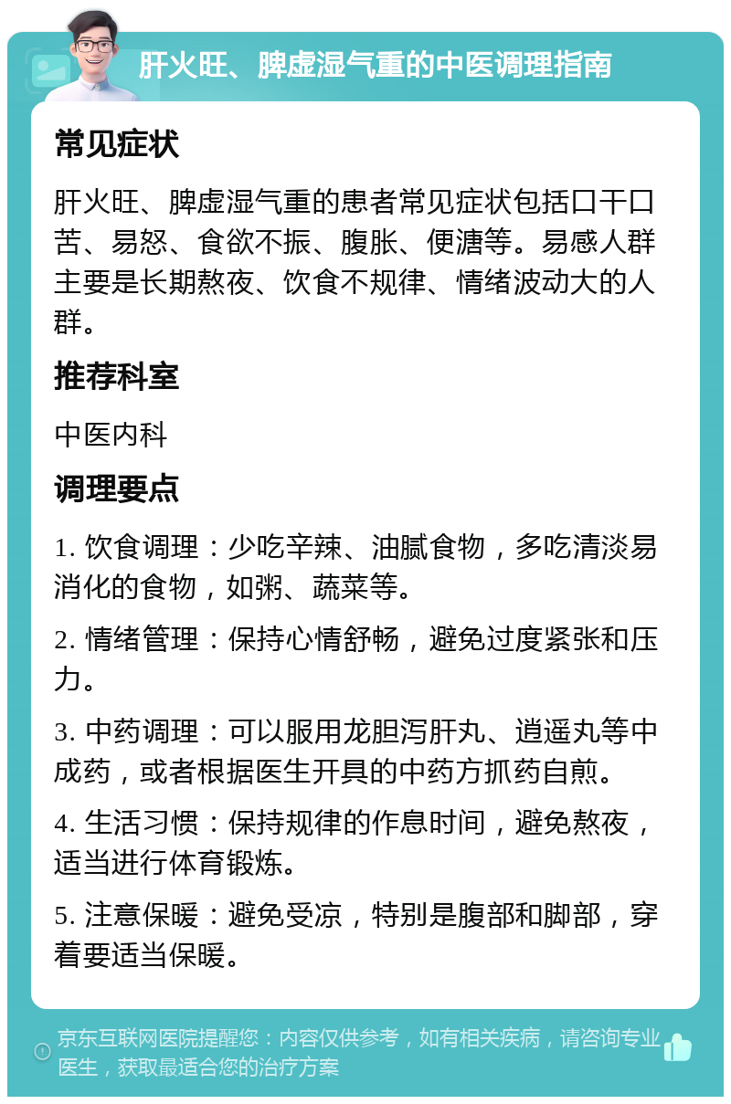 肝火旺、脾虚湿气重的中医调理指南 常见症状 肝火旺、脾虚湿气重的患者常见症状包括口干口苦、易怒、食欲不振、腹胀、便溏等。易感人群主要是长期熬夜、饮食不规律、情绪波动大的人群。 推荐科室 中医内科 调理要点 1. 饮食调理：少吃辛辣、油腻食物，多吃清淡易消化的食物，如粥、蔬菜等。 2. 情绪管理：保持心情舒畅，避免过度紧张和压力。 3. 中药调理：可以服用龙胆泻肝丸、逍遥丸等中成药，或者根据医生开具的中药方抓药自煎。 4. 生活习惯：保持规律的作息时间，避免熬夜，适当进行体育锻炼。 5. 注意保暖：避免受凉，特别是腹部和脚部，穿着要适当保暖。