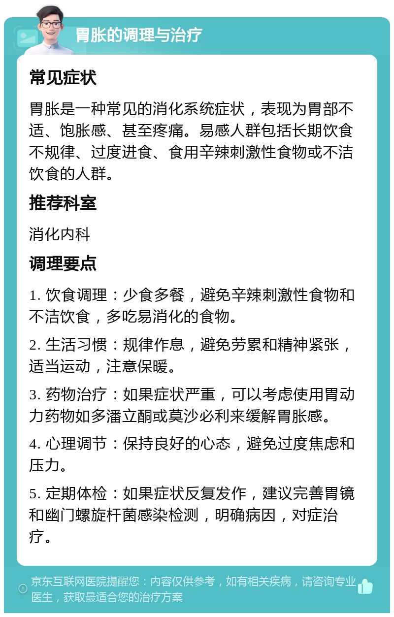 胃胀的调理与治疗 常见症状 胃胀是一种常见的消化系统症状，表现为胃部不适、饱胀感、甚至疼痛。易感人群包括长期饮食不规律、过度进食、食用辛辣刺激性食物或不洁饮食的人群。 推荐科室 消化内科 调理要点 1. 饮食调理：少食多餐，避免辛辣刺激性食物和不洁饮食，多吃易消化的食物。 2. 生活习惯：规律作息，避免劳累和精神紧张，适当运动，注意保暖。 3. 药物治疗：如果症状严重，可以考虑使用胃动力药物如多潘立酮或莫沙必利来缓解胃胀感。 4. 心理调节：保持良好的心态，避免过度焦虑和压力。 5. 定期体检：如果症状反复发作，建议完善胃镜和幽门螺旋杆菌感染检测，明确病因，对症治疗。