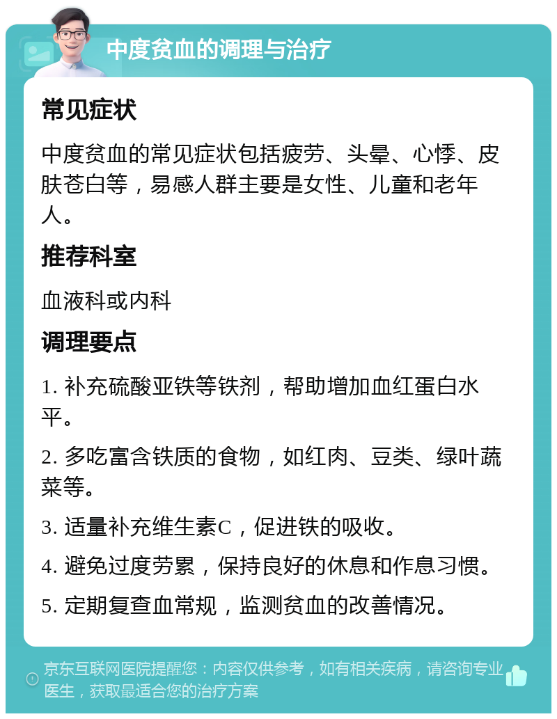 中度贫血的调理与治疗 常见症状 中度贫血的常见症状包括疲劳、头晕、心悸、皮肤苍白等，易感人群主要是女性、儿童和老年人。 推荐科室 血液科或内科 调理要点 1. 补充硫酸亚铁等铁剂，帮助增加血红蛋白水平。 2. 多吃富含铁质的食物，如红肉、豆类、绿叶蔬菜等。 3. 适量补充维生素C，促进铁的吸收。 4. 避免过度劳累，保持良好的休息和作息习惯。 5. 定期复查血常规，监测贫血的改善情况。