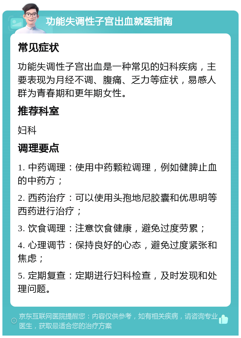 功能失调性子宫出血就医指南 常见症状 功能失调性子宫出血是一种常见的妇科疾病，主要表现为月经不调、腹痛、乏力等症状，易感人群为青春期和更年期女性。 推荐科室 妇科 调理要点 1. 中药调理：使用中药颗粒调理，例如健脾止血的中药方； 2. 西药治疗：可以使用头孢地尼胶囊和优思明等西药进行治疗； 3. 饮食调理：注意饮食健康，避免过度劳累； 4. 心理调节：保持良好的心态，避免过度紧张和焦虑； 5. 定期复查：定期进行妇科检查，及时发现和处理问题。