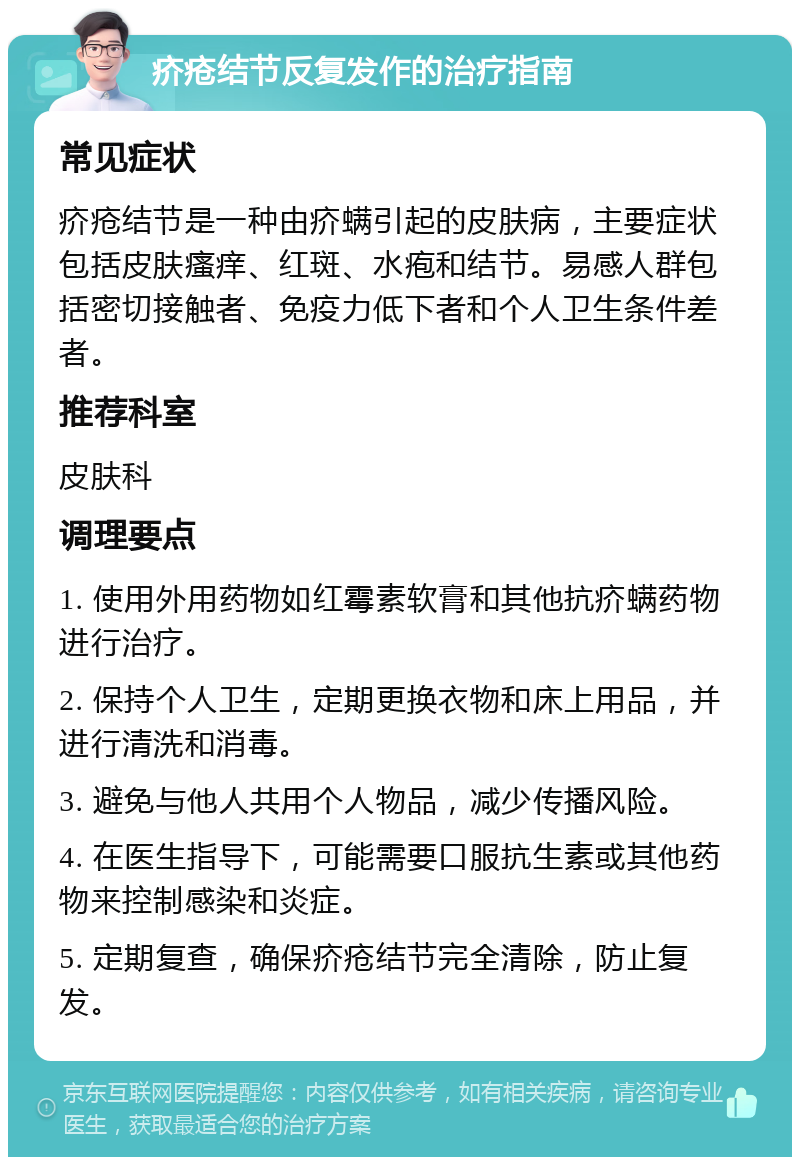 疥疮结节反复发作的治疗指南 常见症状 疥疮结节是一种由疥螨引起的皮肤病，主要症状包括皮肤瘙痒、红斑、水疱和结节。易感人群包括密切接触者、免疫力低下者和个人卫生条件差者。 推荐科室 皮肤科 调理要点 1. 使用外用药物如红霉素软膏和其他抗疥螨药物进行治疗。 2. 保持个人卫生，定期更换衣物和床上用品，并进行清洗和消毒。 3. 避免与他人共用个人物品，减少传播风险。 4. 在医生指导下，可能需要口服抗生素或其他药物来控制感染和炎症。 5. 定期复查，确保疥疮结节完全清除，防止复发。