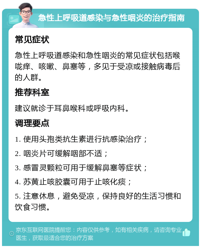 急性上呼吸道感染与急性咽炎的治疗指南 常见症状 急性上呼吸道感染和急性咽炎的常见症状包括喉咙痒、咳嗽、鼻塞等，多见于受凉或接触病毒后的人群。 推荐科室 建议就诊于耳鼻喉科或呼吸内科。 调理要点 1. 使用头孢类抗生素进行抗感染治疗； 2. 咽炎片可缓解咽部不适； 3. 感冒灵颗粒可用于缓解鼻塞等症状； 4. 苏黄止咳胶囊可用于止咳化痰； 5. 注意休息，避免受凉，保持良好的生活习惯和饮食习惯。