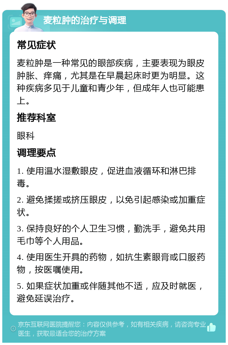 麦粒肿的治疗与调理 常见症状 麦粒肿是一种常见的眼部疾病，主要表现为眼皮肿胀、痒痛，尤其是在早晨起床时更为明显。这种疾病多见于儿童和青少年，但成年人也可能患上。 推荐科室 眼科 调理要点 1. 使用温水湿敷眼皮，促进血液循环和淋巴排毒。 2. 避免揉搓或挤压眼皮，以免引起感染或加重症状。 3. 保持良好的个人卫生习惯，勤洗手，避免共用毛巾等个人用品。 4. 使用医生开具的药物，如抗生素眼膏或口服药物，按医嘱使用。 5. 如果症状加重或伴随其他不适，应及时就医，避免延误治疗。