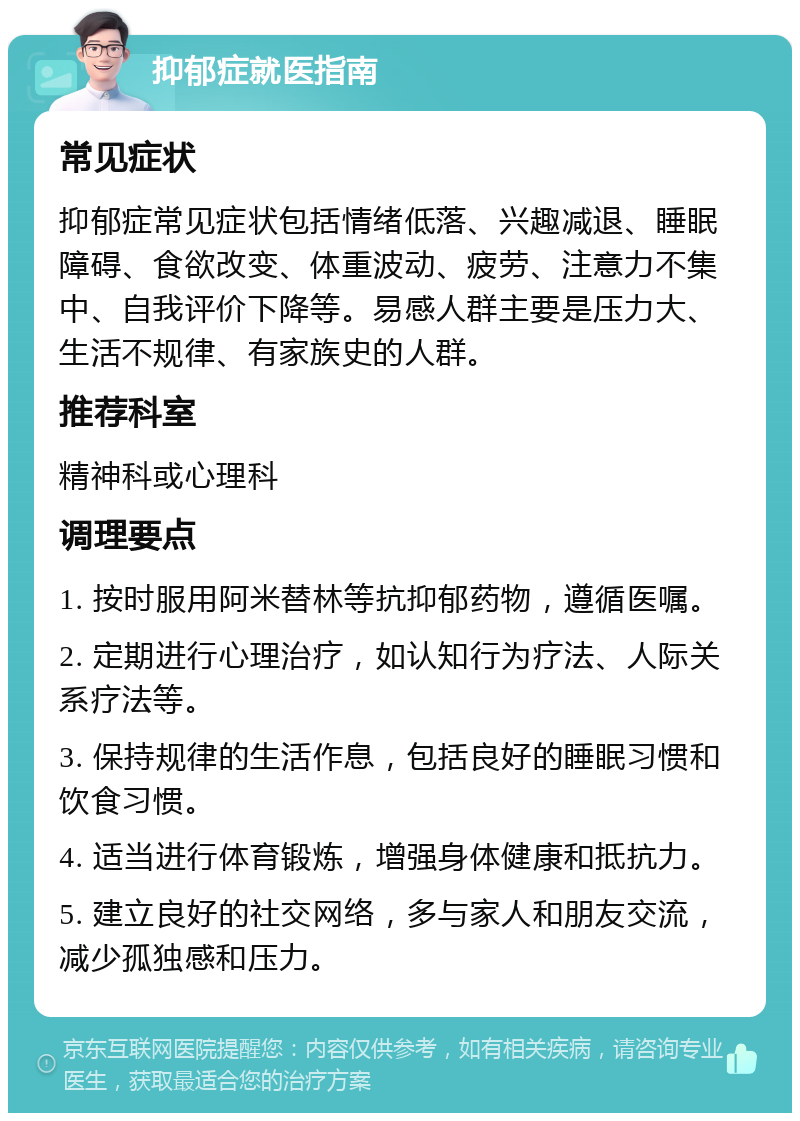 抑郁症就医指南 常见症状 抑郁症常见症状包括情绪低落、兴趣减退、睡眠障碍、食欲改变、体重波动、疲劳、注意力不集中、自我评价下降等。易感人群主要是压力大、生活不规律、有家族史的人群。 推荐科室 精神科或心理科 调理要点 1. 按时服用阿米替林等抗抑郁药物，遵循医嘱。 2. 定期进行心理治疗，如认知行为疗法、人际关系疗法等。 3. 保持规律的生活作息，包括良好的睡眠习惯和饮食习惯。 4. 适当进行体育锻炼，增强身体健康和抵抗力。 5. 建立良好的社交网络，多与家人和朋友交流，减少孤独感和压力。