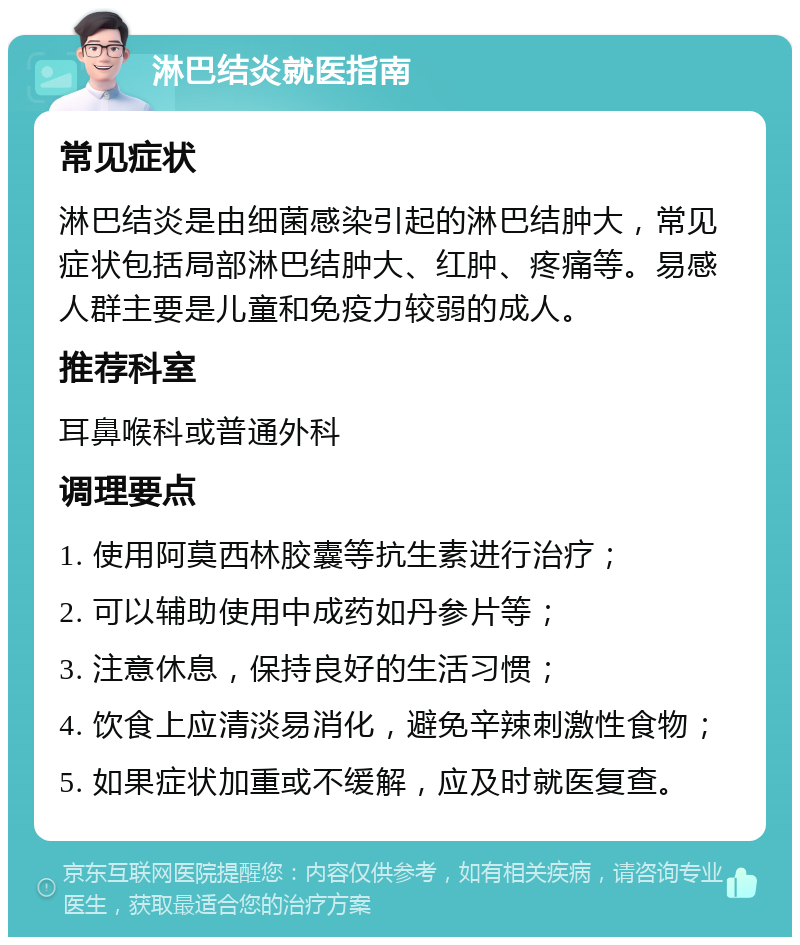 淋巴结炎就医指南 常见症状 淋巴结炎是由细菌感染引起的淋巴结肿大，常见症状包括局部淋巴结肿大、红肿、疼痛等。易感人群主要是儿童和免疫力较弱的成人。 推荐科室 耳鼻喉科或普通外科 调理要点 1. 使用阿莫西林胶囊等抗生素进行治疗； 2. 可以辅助使用中成药如丹参片等； 3. 注意休息，保持良好的生活习惯； 4. 饮食上应清淡易消化，避免辛辣刺激性食物； 5. 如果症状加重或不缓解，应及时就医复查。