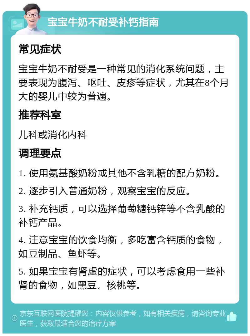 宝宝牛奶不耐受补钙指南 常见症状 宝宝牛奶不耐受是一种常见的消化系统问题，主要表现为腹泻、呕吐、皮疹等症状，尤其在8个月大的婴儿中较为普遍。 推荐科室 儿科或消化内科 调理要点 1. 使用氨基酸奶粉或其他不含乳糖的配方奶粉。 2. 逐步引入普通奶粉，观察宝宝的反应。 3. 补充钙质，可以选择葡萄糖钙锌等不含乳酸的补钙产品。 4. 注意宝宝的饮食均衡，多吃富含钙质的食物，如豆制品、鱼虾等。 5. 如果宝宝有肾虚的症状，可以考虑食用一些补肾的食物，如黑豆、核桃等。