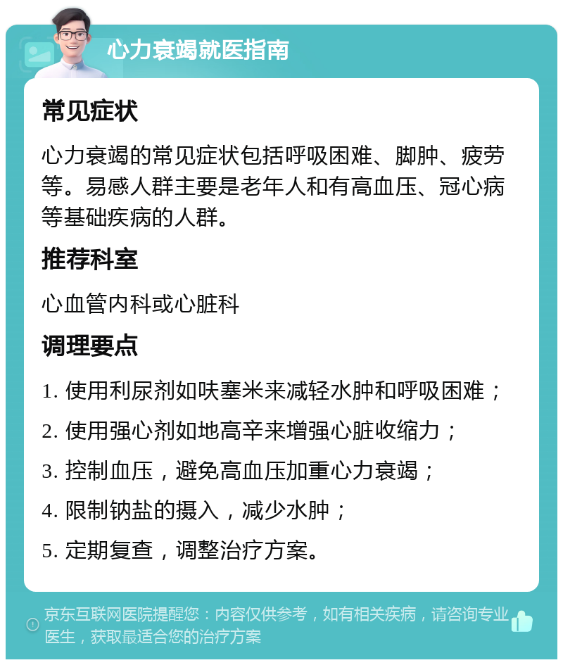 心力衰竭就医指南 常见症状 心力衰竭的常见症状包括呼吸困难、脚肿、疲劳等。易感人群主要是老年人和有高血压、冠心病等基础疾病的人群。 推荐科室 心血管内科或心脏科 调理要点 1. 使用利尿剂如呋塞米来减轻水肿和呼吸困难； 2. 使用强心剂如地高辛来增强心脏收缩力； 3. 控制血压，避免高血压加重心力衰竭； 4. 限制钠盐的摄入，减少水肿； 5. 定期复查，调整治疗方案。