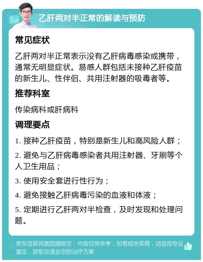 乙肝两对半正常的解读与预防 常见症状 乙肝两对半正常表示没有乙肝病毒感染或携带，通常无明显症状。易感人群包括未接种乙肝疫苗的新生儿、性伴侣、共用注射器的吸毒者等。 推荐科室 传染病科或肝病科 调理要点 1. 接种乙肝疫苗，特别是新生儿和高风险人群； 2. 避免与乙肝病毒感染者共用注射器、牙刷等个人卫生用品； 3. 使用安全套进行性行为； 4. 避免接触乙肝病毒污染的血液和体液； 5. 定期进行乙肝两对半检查，及时发现和处理问题。