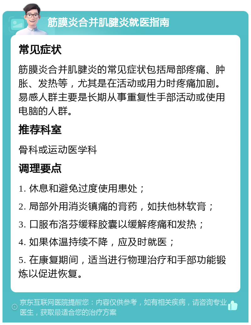 筋膜炎合并肌腱炎就医指南 常见症状 筋膜炎合并肌腱炎的常见症状包括局部疼痛、肿胀、发热等，尤其是在活动或用力时疼痛加剧。易感人群主要是长期从事重复性手部活动或使用电脑的人群。 推荐科室 骨科或运动医学科 调理要点 1. 休息和避免过度使用患处； 2. 局部外用消炎镇痛的膏药，如扶他林软膏； 3. 口服布洛芬缓释胶囊以缓解疼痛和发热； 4. 如果体温持续不降，应及时就医； 5. 在康复期间，适当进行物理治疗和手部功能锻炼以促进恢复。