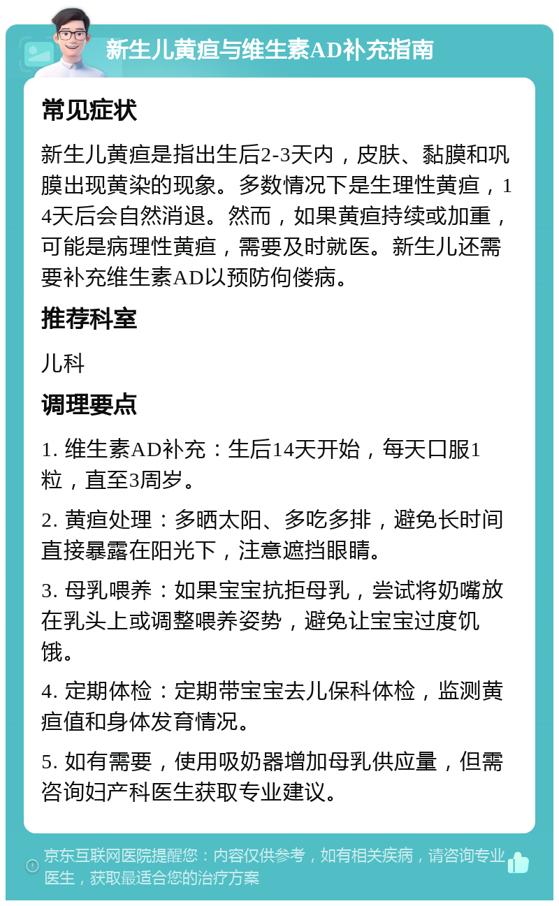 新生儿黄疸与维生素AD补充指南 常见症状 新生儿黄疸是指出生后2-3天内，皮肤、黏膜和巩膜出现黄染的现象。多数情况下是生理性黄疸，14天后会自然消退。然而，如果黄疸持续或加重，可能是病理性黄疸，需要及时就医。新生儿还需要补充维生素AD以预防佝偻病。 推荐科室 儿科 调理要点 1. 维生素AD补充：生后14天开始，每天口服1粒，直至3周岁。 2. 黄疸处理：多晒太阳、多吃多排，避免长时间直接暴露在阳光下，注意遮挡眼睛。 3. 母乳喂养：如果宝宝抗拒母乳，尝试将奶嘴放在乳头上或调整喂养姿势，避免让宝宝过度饥饿。 4. 定期体检：定期带宝宝去儿保科体检，监测黄疸值和身体发育情况。 5. 如有需要，使用吸奶器增加母乳供应量，但需咨询妇产科医生获取专业建议。