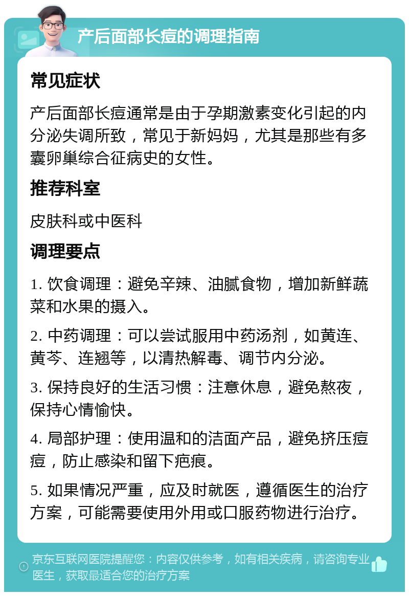 产后面部长痘的调理指南 常见症状 产后面部长痘通常是由于孕期激素变化引起的内分泌失调所致，常见于新妈妈，尤其是那些有多囊卵巢综合征病史的女性。 推荐科室 皮肤科或中医科 调理要点 1. 饮食调理：避免辛辣、油腻食物，增加新鲜蔬菜和水果的摄入。 2. 中药调理：可以尝试服用中药汤剂，如黄连、黄芩、连翘等，以清热解毒、调节内分泌。 3. 保持良好的生活习惯：注意休息，避免熬夜，保持心情愉快。 4. 局部护理：使用温和的洁面产品，避免挤压痘痘，防止感染和留下疤痕。 5. 如果情况严重，应及时就医，遵循医生的治疗方案，可能需要使用外用或口服药物进行治疗。