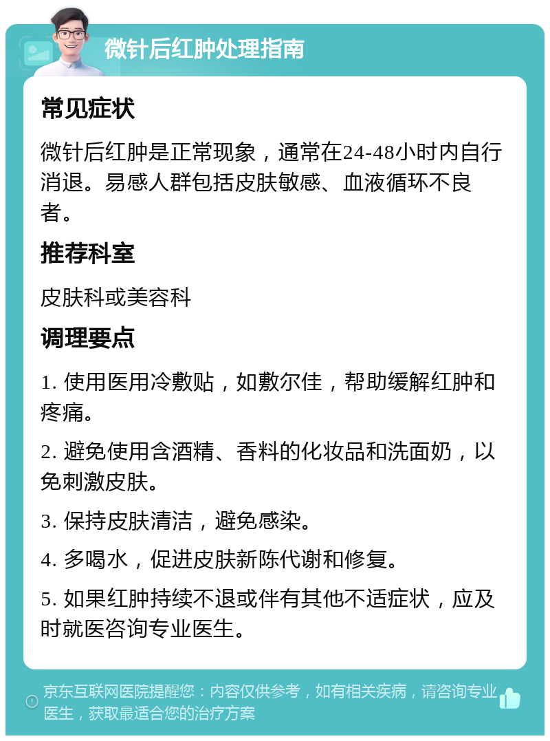 微针后红肿处理指南 常见症状 微针后红肿是正常现象，通常在24-48小时内自行消退。易感人群包括皮肤敏感、血液循环不良者。 推荐科室 皮肤科或美容科 调理要点 1. 使用医用冷敷贴，如敷尔佳，帮助缓解红肿和疼痛。 2. 避免使用含酒精、香料的化妆品和洗面奶，以免刺激皮肤。 3. 保持皮肤清洁，避免感染。 4. 多喝水，促进皮肤新陈代谢和修复。 5. 如果红肿持续不退或伴有其他不适症状，应及时就医咨询专业医生。