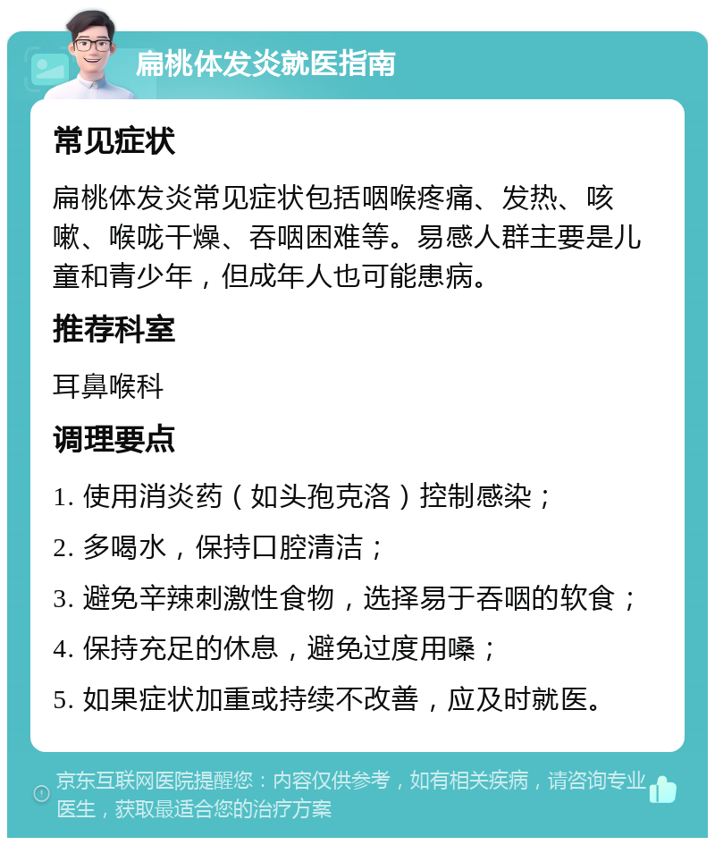 扁桃体发炎就医指南 常见症状 扁桃体发炎常见症状包括咽喉疼痛、发热、咳嗽、喉咙干燥、吞咽困难等。易感人群主要是儿童和青少年，但成年人也可能患病。 推荐科室 耳鼻喉科 调理要点 1. 使用消炎药（如头孢克洛）控制感染； 2. 多喝水，保持口腔清洁； 3. 避免辛辣刺激性食物，选择易于吞咽的软食； 4. 保持充足的休息，避免过度用嗓； 5. 如果症状加重或持续不改善，应及时就医。