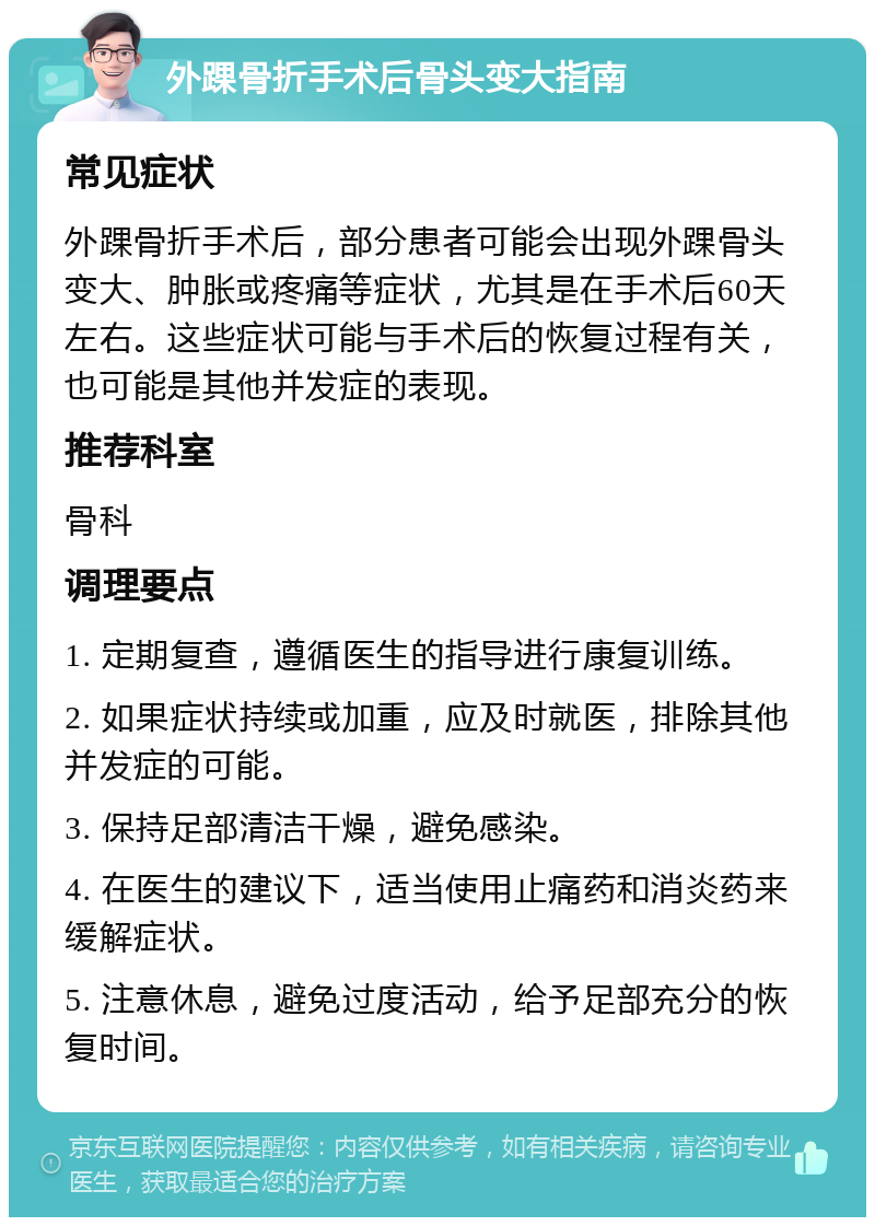 外踝骨折手术后骨头变大指南 常见症状 外踝骨折手术后，部分患者可能会出现外踝骨头变大、肿胀或疼痛等症状，尤其是在手术后60天左右。这些症状可能与手术后的恢复过程有关，也可能是其他并发症的表现。 推荐科室 骨科 调理要点 1. 定期复查，遵循医生的指导进行康复训练。 2. 如果症状持续或加重，应及时就医，排除其他并发症的可能。 3. 保持足部清洁干燥，避免感染。 4. 在医生的建议下，适当使用止痛药和消炎药来缓解症状。 5. 注意休息，避免过度活动，给予足部充分的恢复时间。