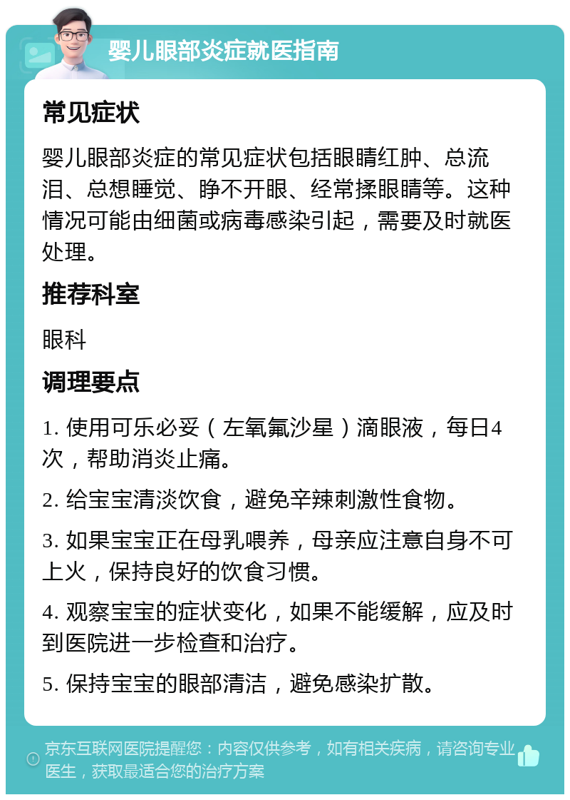 婴儿眼部炎症就医指南 常见症状 婴儿眼部炎症的常见症状包括眼睛红肿、总流泪、总想睡觉、睁不开眼、经常揉眼睛等。这种情况可能由细菌或病毒感染引起，需要及时就医处理。 推荐科室 眼科 调理要点 1. 使用可乐必妥（左氧氟沙星）滴眼液，每日4次，帮助消炎止痛。 2. 给宝宝清淡饮食，避免辛辣刺激性食物。 3. 如果宝宝正在母乳喂养，母亲应注意自身不可上火，保持良好的饮食习惯。 4. 观察宝宝的症状变化，如果不能缓解，应及时到医院进一步检查和治疗。 5. 保持宝宝的眼部清洁，避免感染扩散。