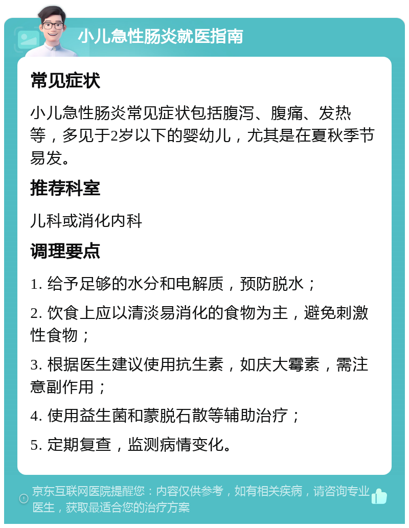 小儿急性肠炎就医指南 常见症状 小儿急性肠炎常见症状包括腹泻、腹痛、发热等，多见于2岁以下的婴幼儿，尤其是在夏秋季节易发。 推荐科室 儿科或消化内科 调理要点 1. 给予足够的水分和电解质，预防脱水； 2. 饮食上应以清淡易消化的食物为主，避免刺激性食物； 3. 根据医生建议使用抗生素，如庆大霉素，需注意副作用； 4. 使用益生菌和蒙脱石散等辅助治疗； 5. 定期复查，监测病情变化。