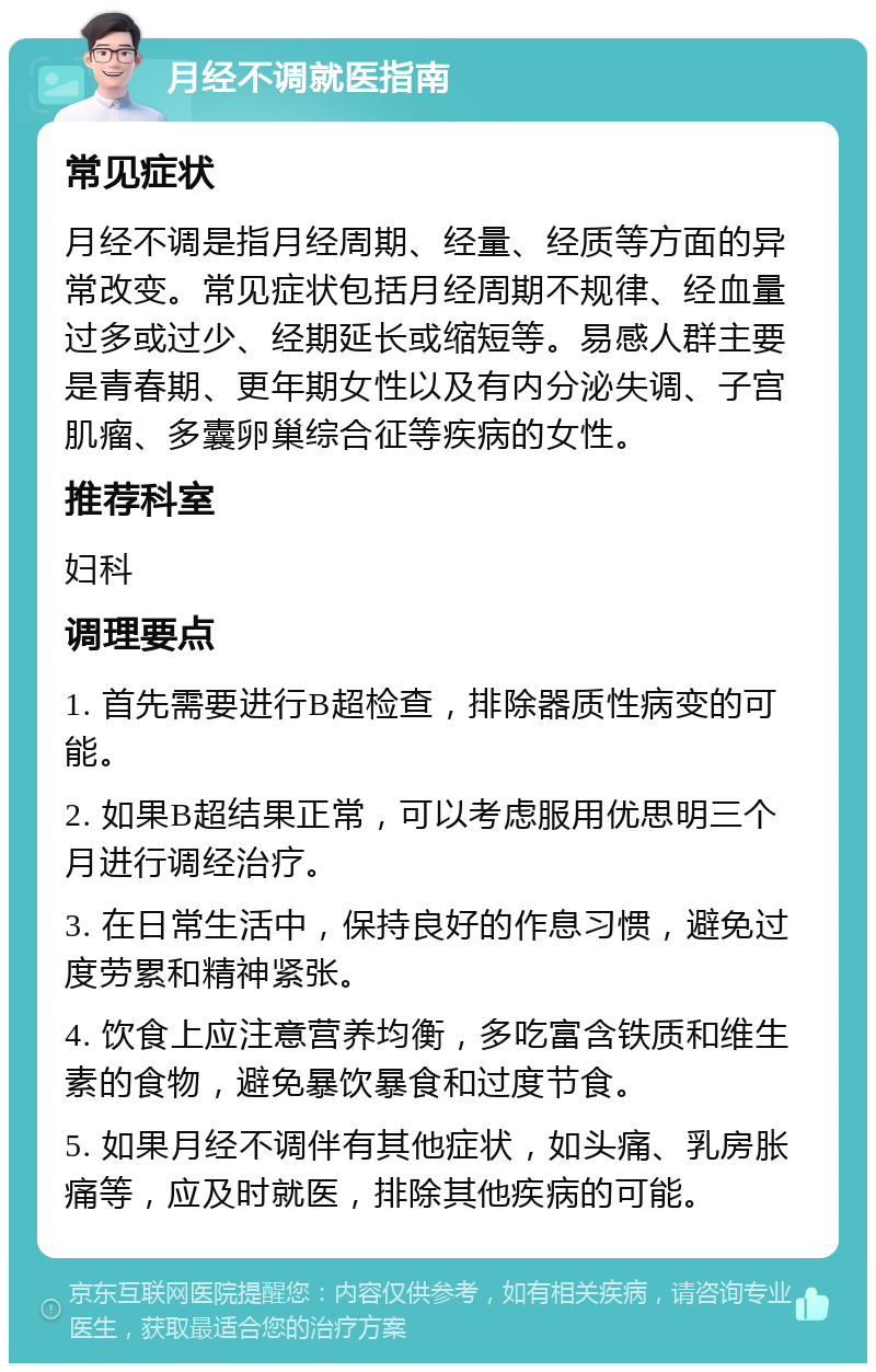 月经不调就医指南 常见症状 月经不调是指月经周期、经量、经质等方面的异常改变。常见症状包括月经周期不规律、经血量过多或过少、经期延长或缩短等。易感人群主要是青春期、更年期女性以及有内分泌失调、子宫肌瘤、多囊卵巢综合征等疾病的女性。 推荐科室 妇科 调理要点 1. 首先需要进行B超检查，排除器质性病变的可能。 2. 如果B超结果正常，可以考虑服用优思明三个月进行调经治疗。 3. 在日常生活中，保持良好的作息习惯，避免过度劳累和精神紧张。 4. 饮食上应注意营养均衡，多吃富含铁质和维生素的食物，避免暴饮暴食和过度节食。 5. 如果月经不调伴有其他症状，如头痛、乳房胀痛等，应及时就医，排除其他疾病的可能。