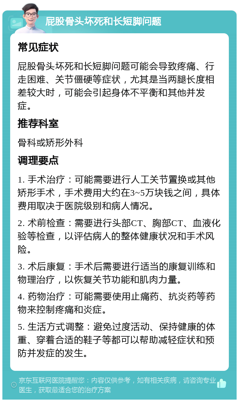 屁股骨头坏死和长短脚问题 常见症状 屁股骨头坏死和长短脚问题可能会导致疼痛、行走困难、关节僵硬等症状，尤其是当两腿长度相差较大时，可能会引起身体不平衡和其他并发症。 推荐科室 骨科或矫形外科 调理要点 1. 手术治疗：可能需要进行人工关节置换或其他矫形手术，手术费用大约在3~5万块钱之间，具体费用取决于医院级别和病人情况。 2. 术前检查：需要进行头部CT、胸部CT、血液化验等检查，以评估病人的整体健康状况和手术风险。 3. 术后康复：手术后需要进行适当的康复训练和物理治疗，以恢复关节功能和肌肉力量。 4. 药物治疗：可能需要使用止痛药、抗炎药等药物来控制疼痛和炎症。 5. 生活方式调整：避免过度活动、保持健康的体重、穿着合适的鞋子等都可以帮助减轻症状和预防并发症的发生。