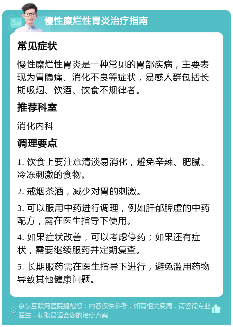 慢性糜烂性胃炎治疗指南 常见症状 慢性糜烂性胃炎是一种常见的胃部疾病，主要表现为胃隐痛、消化不良等症状，易感人群包括长期吸烟、饮酒、饮食不规律者。 推荐科室 消化内科 调理要点 1. 饮食上要注意清淡易消化，避免辛辣、肥腻、冷冻刺激的食物。 2. 戒烟茶酒，减少对胃的刺激。 3. 可以服用中药进行调理，例如肝郁脾虚的中药配方，需在医生指导下使用。 4. 如果症状改善，可以考虑停药；如果还有症状，需要继续服药并定期复查。 5. 长期服药需在医生指导下进行，避免滥用药物导致其他健康问题。