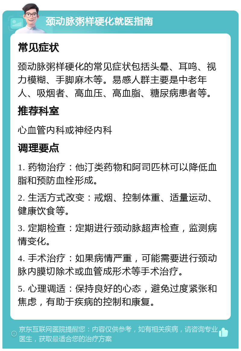 颈动脉粥样硬化就医指南 常见症状 颈动脉粥样硬化的常见症状包括头晕、耳鸣、视力模糊、手脚麻木等。易感人群主要是中老年人、吸烟者、高血压、高血脂、糖尿病患者等。 推荐科室 心血管内科或神经内科 调理要点 1. 药物治疗：他汀类药物和阿司匹林可以降低血脂和预防血栓形成。 2. 生活方式改变：戒烟、控制体重、适量运动、健康饮食等。 3. 定期检查：定期进行颈动脉超声检查，监测病情变化。 4. 手术治疗：如果病情严重，可能需要进行颈动脉内膜切除术或血管成形术等手术治疗。 5. 心理调适：保持良好的心态，避免过度紧张和焦虑，有助于疾病的控制和康复。