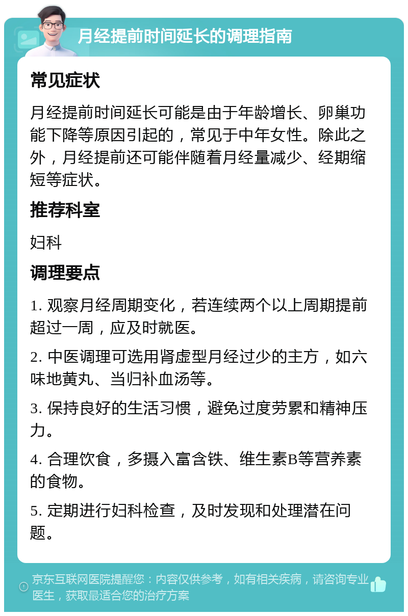 月经提前时间延长的调理指南 常见症状 月经提前时间延长可能是由于年龄增长、卵巢功能下降等原因引起的，常见于中年女性。除此之外，月经提前还可能伴随着月经量减少、经期缩短等症状。 推荐科室 妇科 调理要点 1. 观察月经周期变化，若连续两个以上周期提前超过一周，应及时就医。 2. 中医调理可选用肾虚型月经过少的主方，如六味地黄丸、当归补血汤等。 3. 保持良好的生活习惯，避免过度劳累和精神压力。 4. 合理饮食，多摄入富含铁、维生素B等营养素的食物。 5. 定期进行妇科检查，及时发现和处理潜在问题。