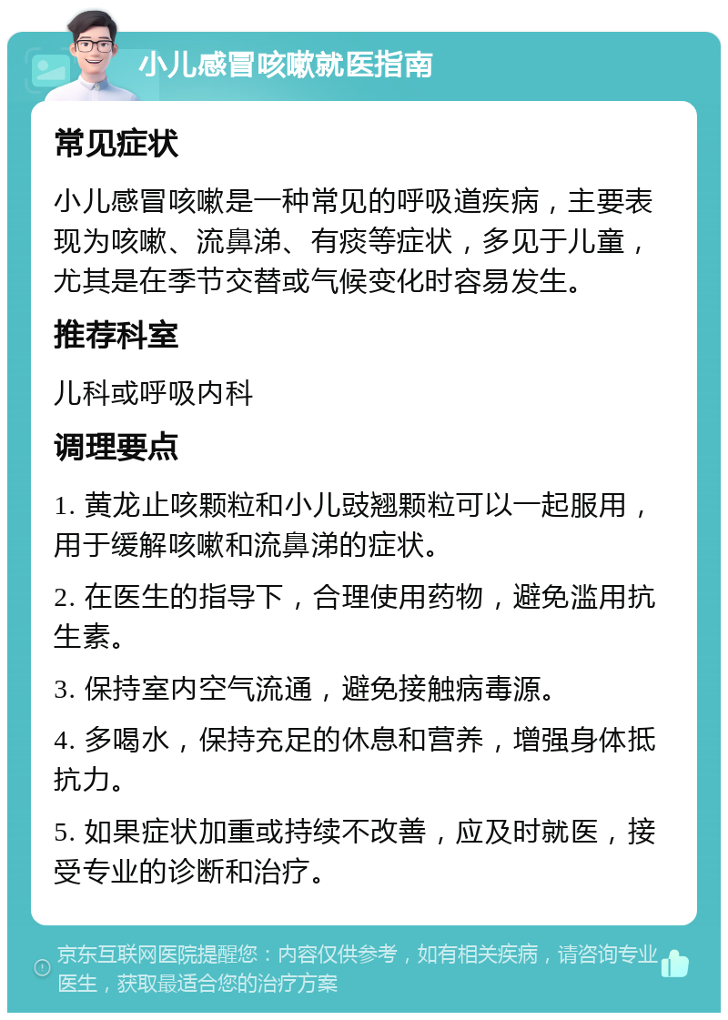 小儿感冒咳嗽就医指南 常见症状 小儿感冒咳嗽是一种常见的呼吸道疾病，主要表现为咳嗽、流鼻涕、有痰等症状，多见于儿童，尤其是在季节交替或气候变化时容易发生。 推荐科室 儿科或呼吸内科 调理要点 1. 黄龙止咳颗粒和小儿豉翘颗粒可以一起服用，用于缓解咳嗽和流鼻涕的症状。 2. 在医生的指导下，合理使用药物，避免滥用抗生素。 3. 保持室内空气流通，避免接触病毒源。 4. 多喝水，保持充足的休息和营养，增强身体抵抗力。 5. 如果症状加重或持续不改善，应及时就医，接受专业的诊断和治疗。