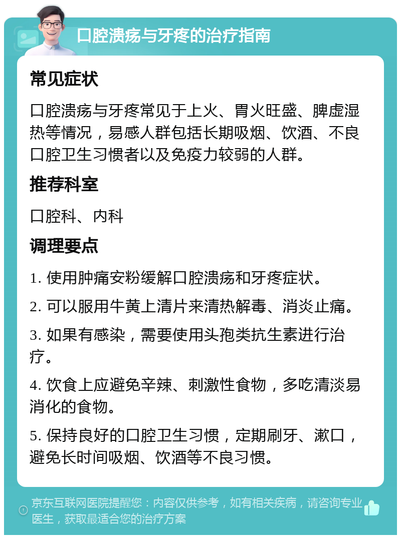 口腔溃疡与牙疼的治疗指南 常见症状 口腔溃疡与牙疼常见于上火、胃火旺盛、脾虚湿热等情况，易感人群包括长期吸烟、饮酒、不良口腔卫生习惯者以及免疫力较弱的人群。 推荐科室 口腔科、内科 调理要点 1. 使用肿痛安粉缓解口腔溃疡和牙疼症状。 2. 可以服用牛黄上清片来清热解毒、消炎止痛。 3. 如果有感染，需要使用头孢类抗生素进行治疗。 4. 饮食上应避免辛辣、刺激性食物，多吃清淡易消化的食物。 5. 保持良好的口腔卫生习惯，定期刷牙、漱口，避免长时间吸烟、饮酒等不良习惯。