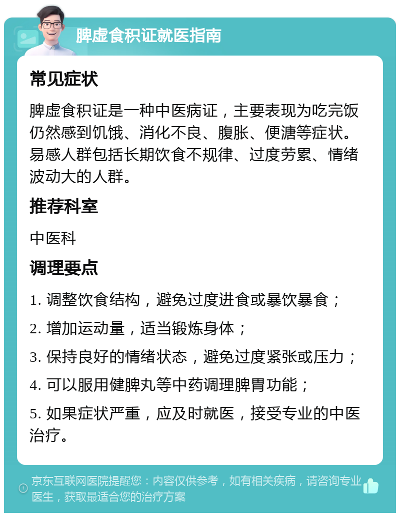 脾虚食积证就医指南 常见症状 脾虚食积证是一种中医病证，主要表现为吃完饭仍然感到饥饿、消化不良、腹胀、便溏等症状。易感人群包括长期饮食不规律、过度劳累、情绪波动大的人群。 推荐科室 中医科 调理要点 1. 调整饮食结构，避免过度进食或暴饮暴食； 2. 增加运动量，适当锻炼身体； 3. 保持良好的情绪状态，避免过度紧张或压力； 4. 可以服用健脾丸等中药调理脾胃功能； 5. 如果症状严重，应及时就医，接受专业的中医治疗。