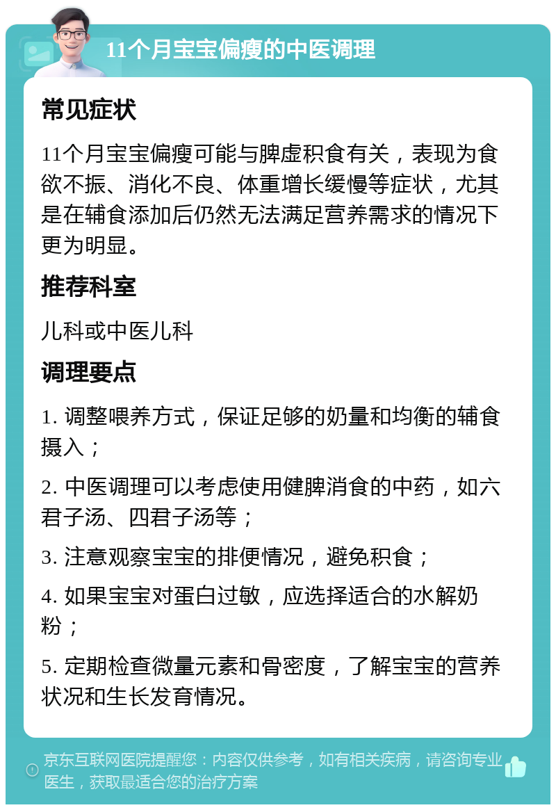 11个月宝宝偏瘦的中医调理 常见症状 11个月宝宝偏瘦可能与脾虚积食有关，表现为食欲不振、消化不良、体重增长缓慢等症状，尤其是在辅食添加后仍然无法满足营养需求的情况下更为明显。 推荐科室 儿科或中医儿科 调理要点 1. 调整喂养方式，保证足够的奶量和均衡的辅食摄入； 2. 中医调理可以考虑使用健脾消食的中药，如六君子汤、四君子汤等； 3. 注意观察宝宝的排便情况，避免积食； 4. 如果宝宝对蛋白过敏，应选择适合的水解奶粉； 5. 定期检查微量元素和骨密度，了解宝宝的营养状况和生长发育情况。